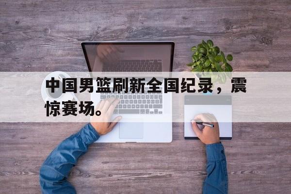 万博网页版登陆界面-中国男篮刷新全国纪录，震惊赛场。