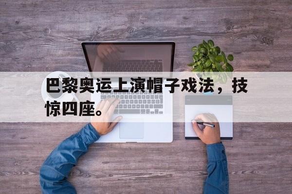 万博网页版登陆界面-巴黎奥运上演帽子戏法，技惊四座。