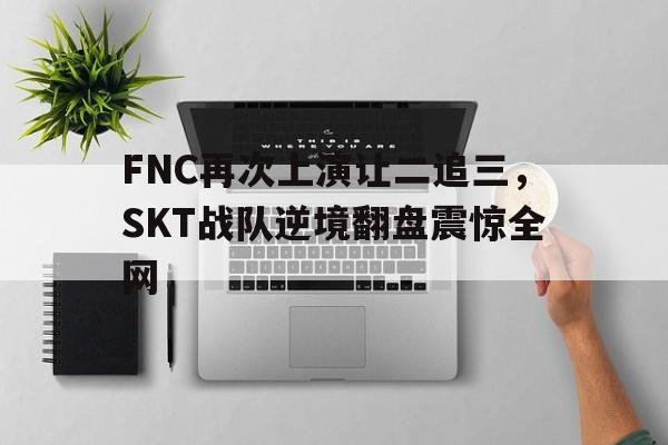 万博体育manbet-FNC再次上演让二追三，SKT战队逆境翻盘震惊全网