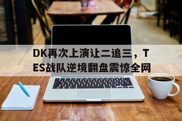 万博体育manbet-DK再次上演让二追三，TES战队逆境翻盘震惊全网