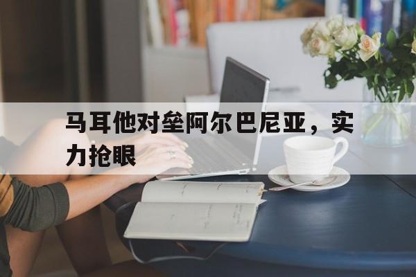 万博网页版登陆界面-马耳他对垒阿尔巴尼亚，实力抢眼