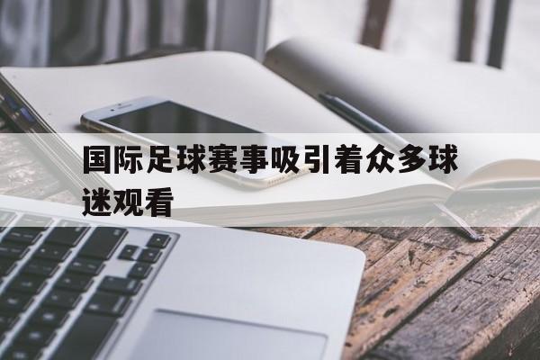 万博网页版登陆界面-国际足球赛事吸引着众多球迷观看