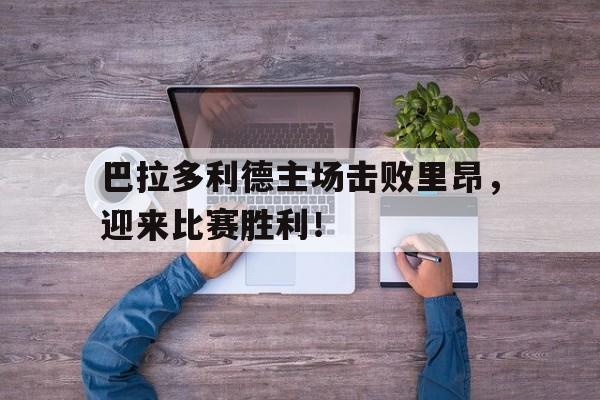万博网页版登陆界面-巴拉多利德主场击败里昂，迎来比赛胜利！